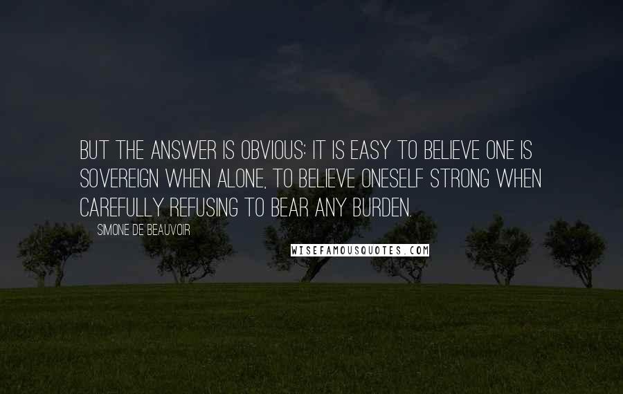 Simone De Beauvoir Quotes: But the answer is obvious: it is easy to believe one is sovereign when alone, to believe oneself strong when carefully refusing to bear any burden.