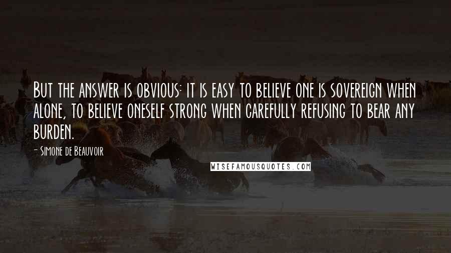 Simone De Beauvoir Quotes: But the answer is obvious: it is easy to believe one is sovereign when alone, to believe oneself strong when carefully refusing to bear any burden.
