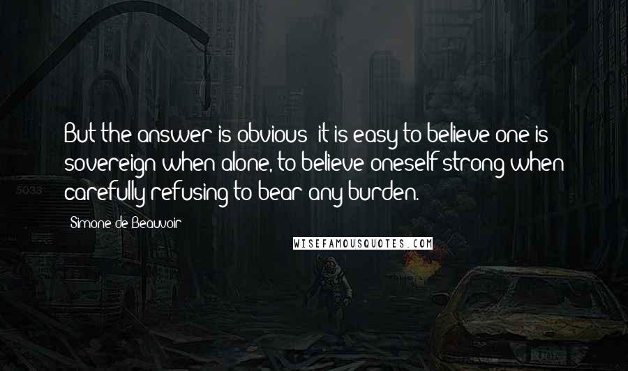 Simone De Beauvoir Quotes: But the answer is obvious: it is easy to believe one is sovereign when alone, to believe oneself strong when carefully refusing to bear any burden.