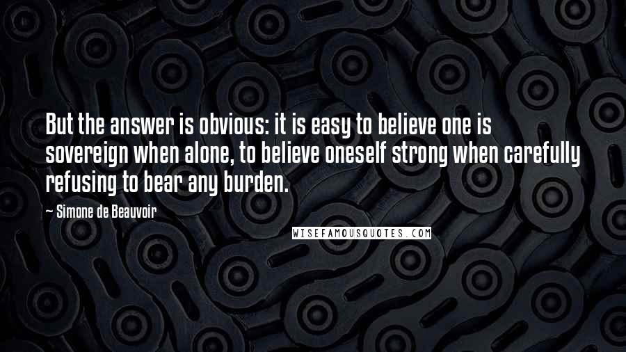 Simone De Beauvoir Quotes: But the answer is obvious: it is easy to believe one is sovereign when alone, to believe oneself strong when carefully refusing to bear any burden.