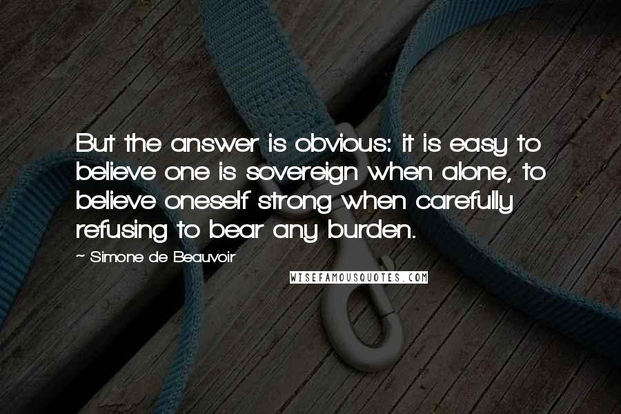 Simone De Beauvoir Quotes: But the answer is obvious: it is easy to believe one is sovereign when alone, to believe oneself strong when carefully refusing to bear any burden.