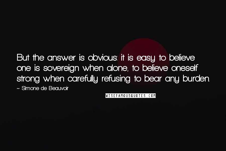 Simone De Beauvoir Quotes: But the answer is obvious: it is easy to believe one is sovereign when alone, to believe oneself strong when carefully refusing to bear any burden.