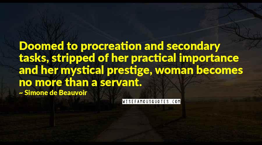 Simone De Beauvoir Quotes: Doomed to procreation and secondary tasks, stripped of her practical importance and her mystical prestige, woman becomes no more than a servant.