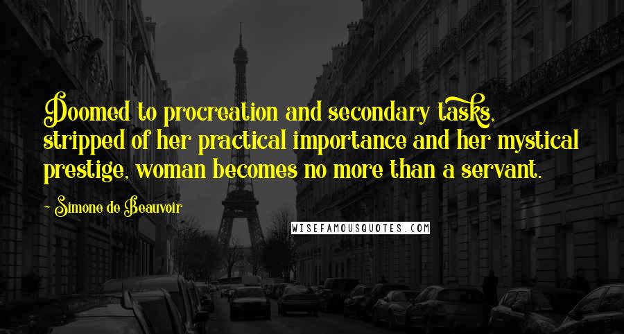Simone De Beauvoir Quotes: Doomed to procreation and secondary tasks, stripped of her practical importance and her mystical prestige, woman becomes no more than a servant.