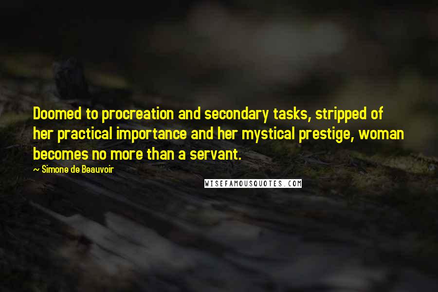 Simone De Beauvoir Quotes: Doomed to procreation and secondary tasks, stripped of her practical importance and her mystical prestige, woman becomes no more than a servant.