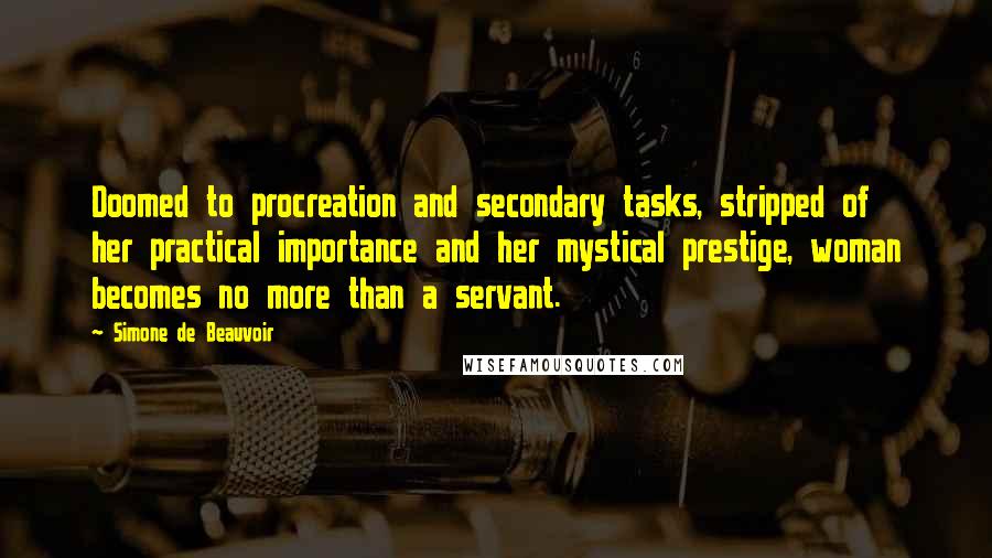 Simone De Beauvoir Quotes: Doomed to procreation and secondary tasks, stripped of her practical importance and her mystical prestige, woman becomes no more than a servant.