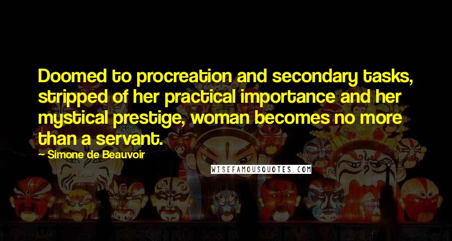 Simone De Beauvoir Quotes: Doomed to procreation and secondary tasks, stripped of her practical importance and her mystical prestige, woman becomes no more than a servant.