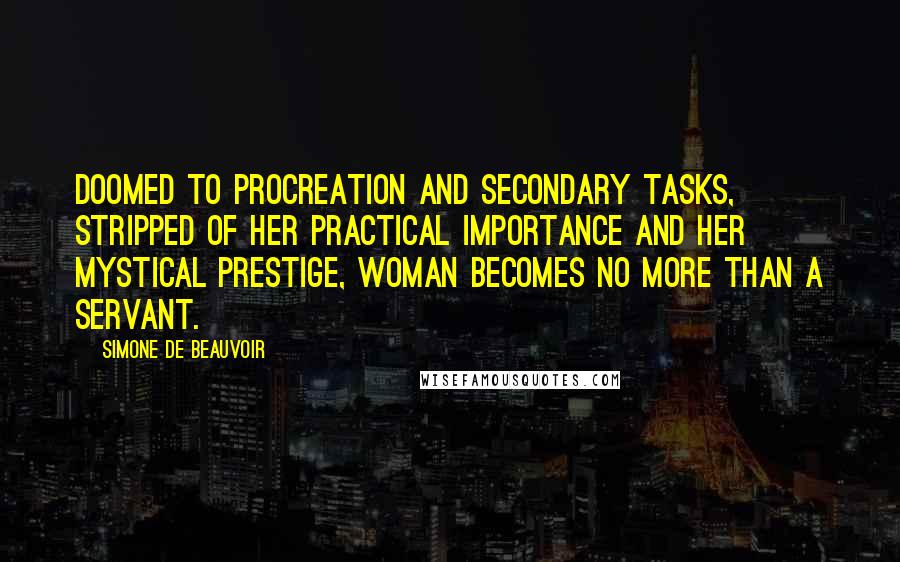 Simone De Beauvoir Quotes: Doomed to procreation and secondary tasks, stripped of her practical importance and her mystical prestige, woman becomes no more than a servant.