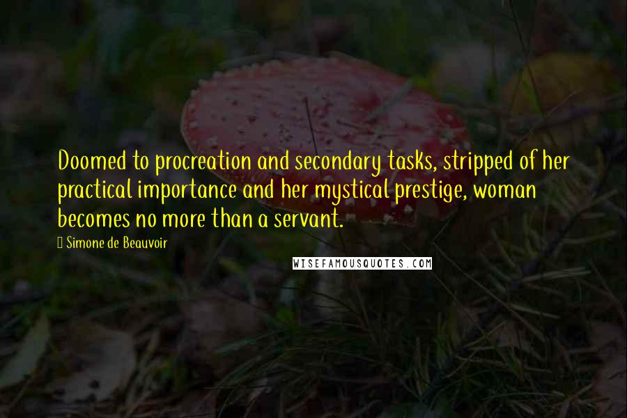 Simone De Beauvoir Quotes: Doomed to procreation and secondary tasks, stripped of her practical importance and her mystical prestige, woman becomes no more than a servant.