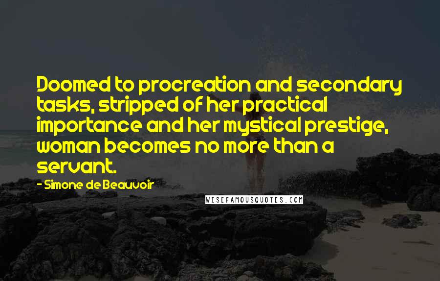 Simone De Beauvoir Quotes: Doomed to procreation and secondary tasks, stripped of her practical importance and her mystical prestige, woman becomes no more than a servant.