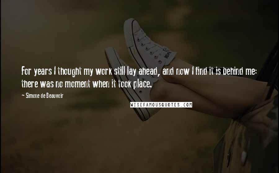 Simone De Beauvoir Quotes: For years I thought my work still lay ahead, and now I find it is behind me: there was no moment when it took place.