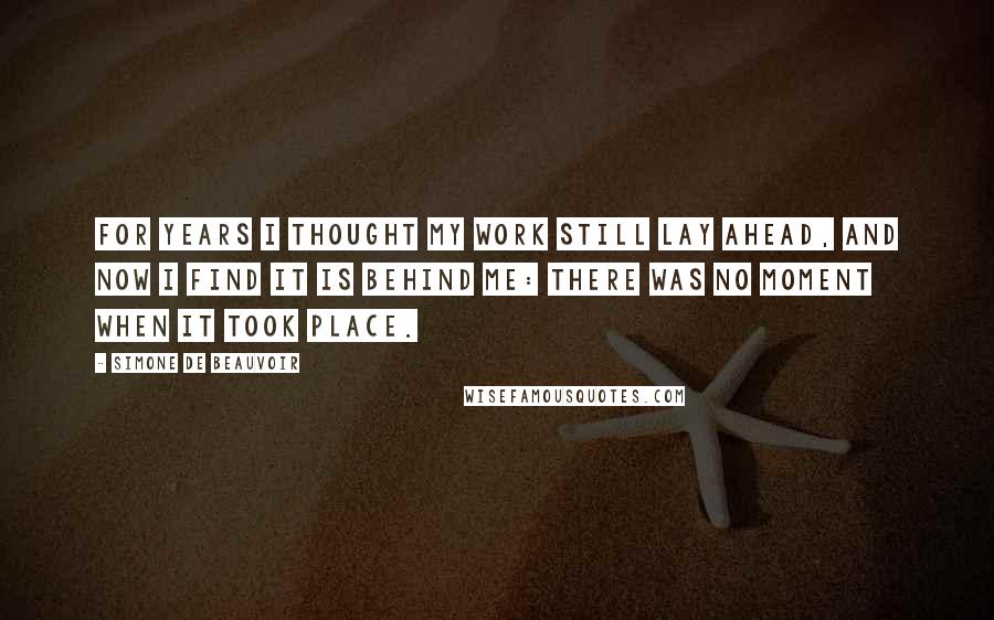 Simone De Beauvoir Quotes: For years I thought my work still lay ahead, and now I find it is behind me: there was no moment when it took place.