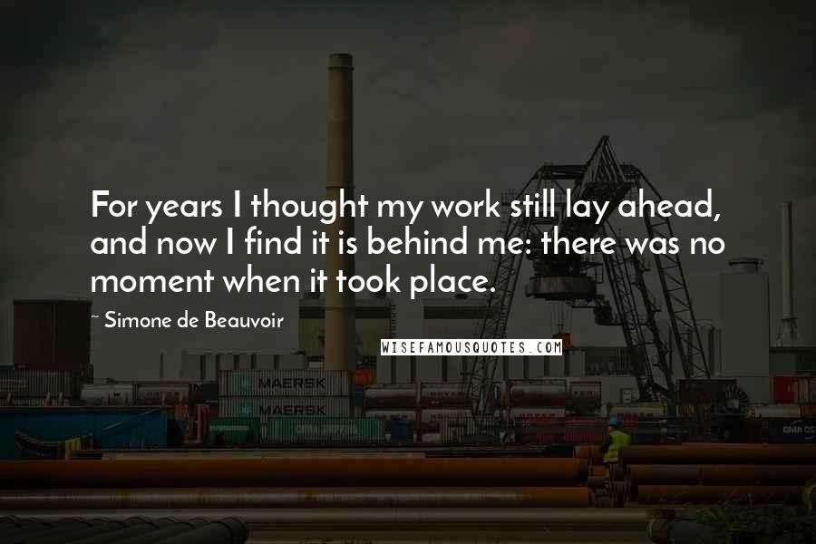 Simone De Beauvoir Quotes: For years I thought my work still lay ahead, and now I find it is behind me: there was no moment when it took place.