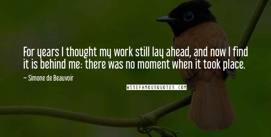 Simone De Beauvoir Quotes: For years I thought my work still lay ahead, and now I find it is behind me: there was no moment when it took place.