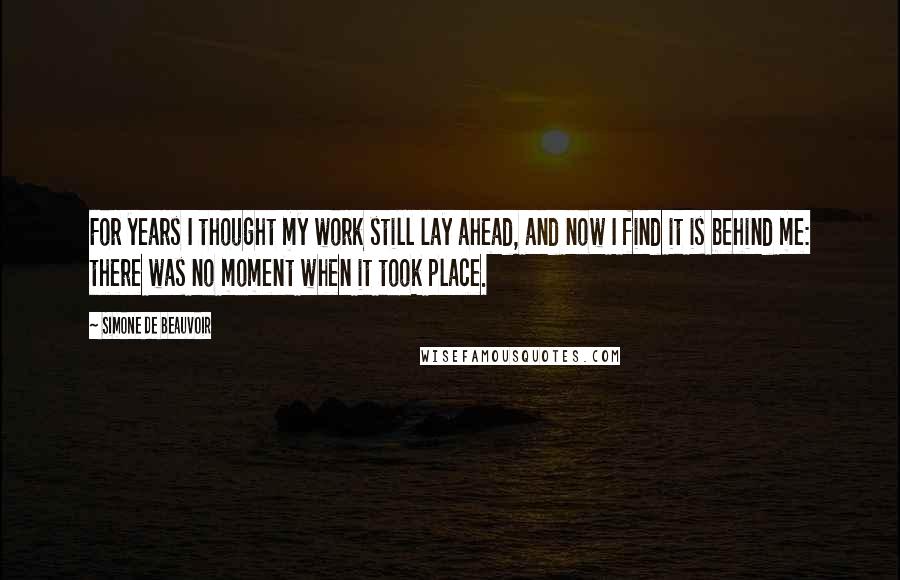 Simone De Beauvoir Quotes: For years I thought my work still lay ahead, and now I find it is behind me: there was no moment when it took place.