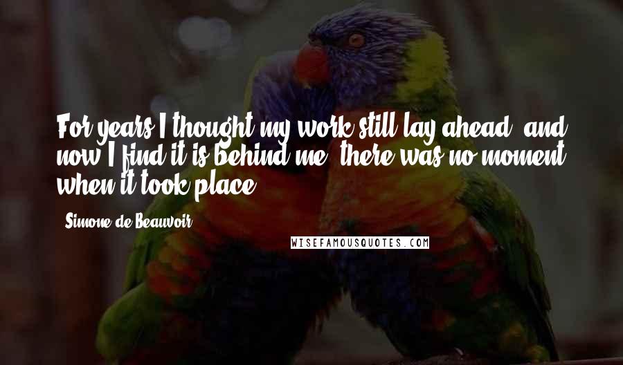 Simone De Beauvoir Quotes: For years I thought my work still lay ahead, and now I find it is behind me: there was no moment when it took place.