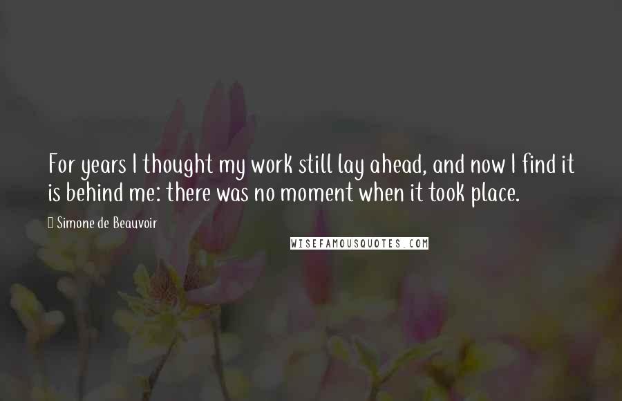 Simone De Beauvoir Quotes: For years I thought my work still lay ahead, and now I find it is behind me: there was no moment when it took place.