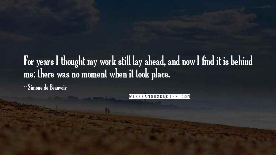 Simone De Beauvoir Quotes: For years I thought my work still lay ahead, and now I find it is behind me: there was no moment when it took place.