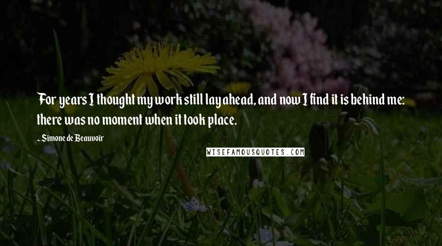 Simone De Beauvoir Quotes: For years I thought my work still lay ahead, and now I find it is behind me: there was no moment when it took place.