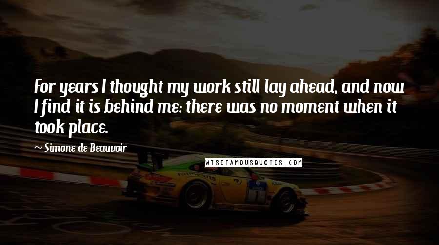 Simone De Beauvoir Quotes: For years I thought my work still lay ahead, and now I find it is behind me: there was no moment when it took place.