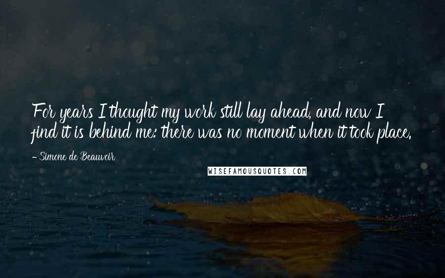 Simone De Beauvoir Quotes: For years I thought my work still lay ahead, and now I find it is behind me: there was no moment when it took place.