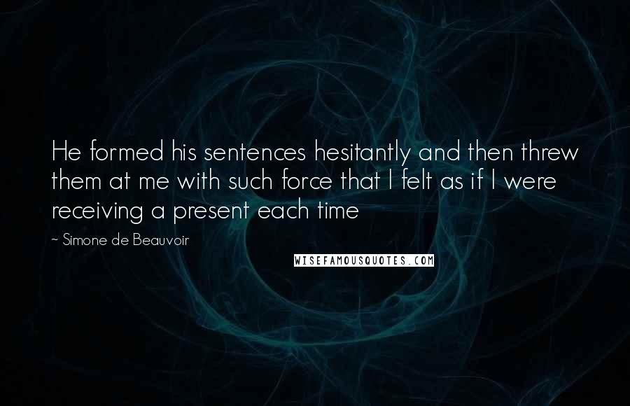 Simone De Beauvoir Quotes: He formed his sentences hesitantly and then threw them at me with such force that I felt as if I were receiving a present each time