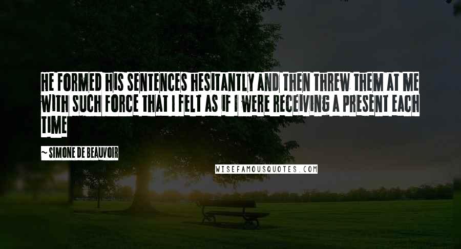 Simone De Beauvoir Quotes: He formed his sentences hesitantly and then threw them at me with such force that I felt as if I were receiving a present each time
