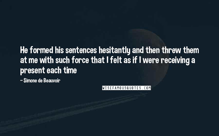 Simone De Beauvoir Quotes: He formed his sentences hesitantly and then threw them at me with such force that I felt as if I were receiving a present each time