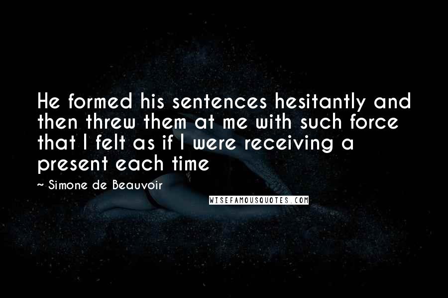 Simone De Beauvoir Quotes: He formed his sentences hesitantly and then threw them at me with such force that I felt as if I were receiving a present each time