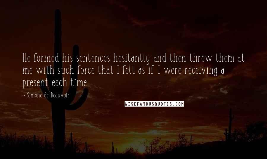 Simone De Beauvoir Quotes: He formed his sentences hesitantly and then threw them at me with such force that I felt as if I were receiving a present each time