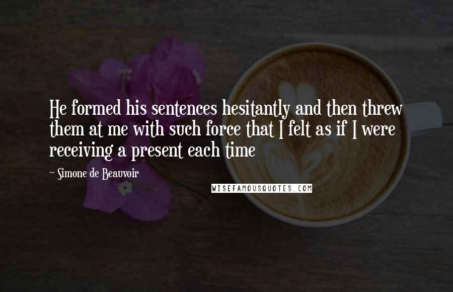 Simone De Beauvoir Quotes: He formed his sentences hesitantly and then threw them at me with such force that I felt as if I were receiving a present each time