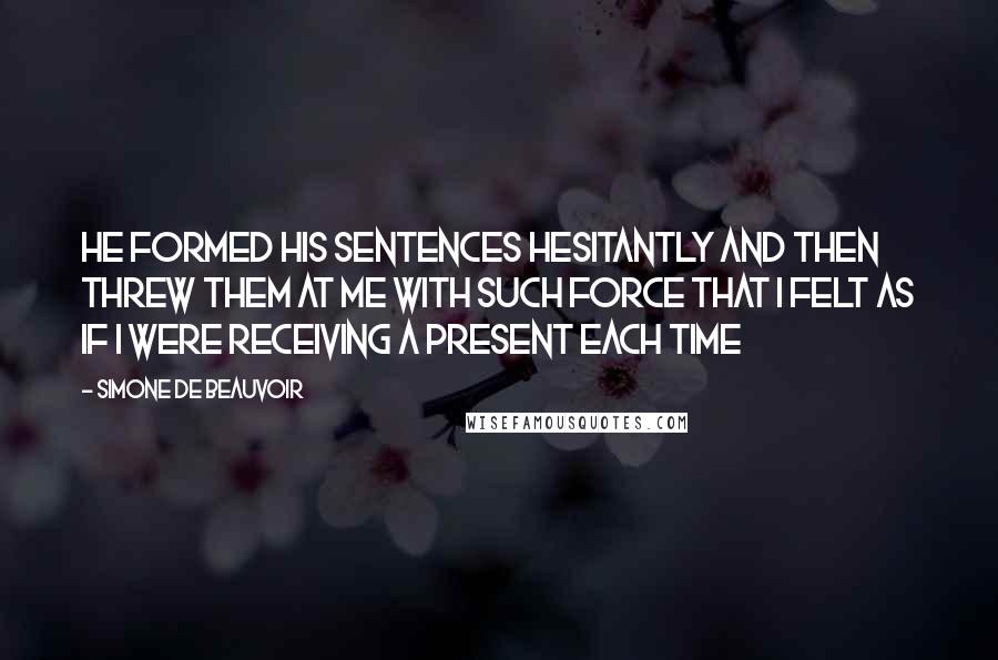 Simone De Beauvoir Quotes: He formed his sentences hesitantly and then threw them at me with such force that I felt as if I were receiving a present each time