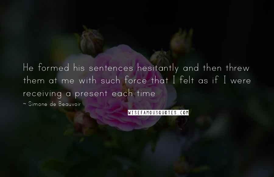 Simone De Beauvoir Quotes: He formed his sentences hesitantly and then threw them at me with such force that I felt as if I were receiving a present each time