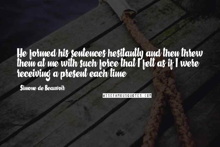 Simone De Beauvoir Quotes: He formed his sentences hesitantly and then threw them at me with such force that I felt as if I were receiving a present each time