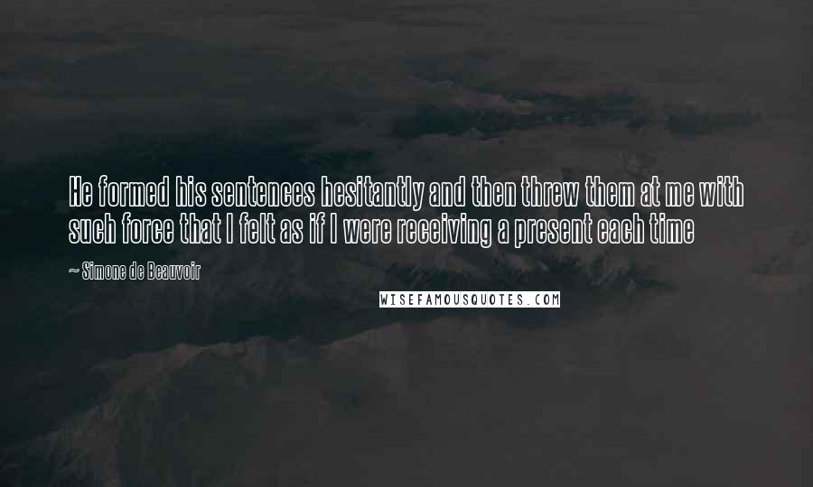 Simone De Beauvoir Quotes: He formed his sentences hesitantly and then threw them at me with such force that I felt as if I were receiving a present each time