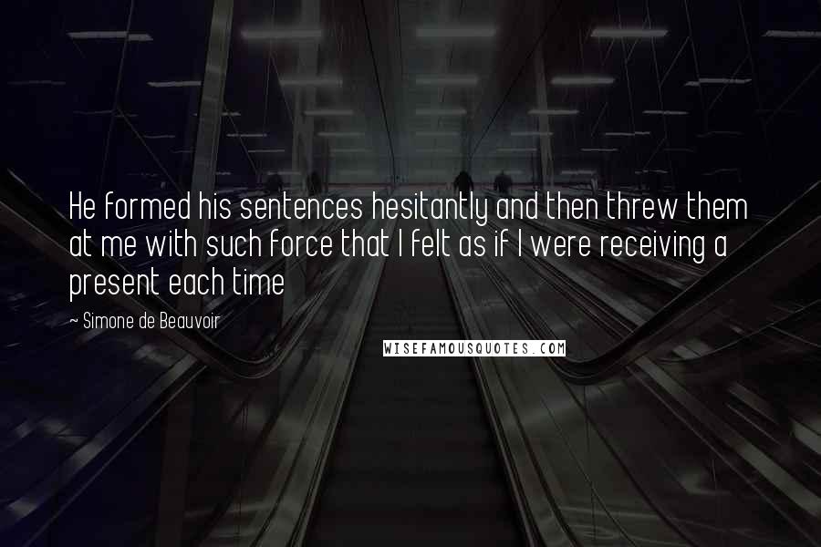 Simone De Beauvoir Quotes: He formed his sentences hesitantly and then threw them at me with such force that I felt as if I were receiving a present each time