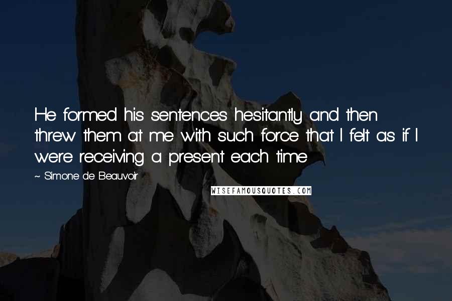 Simone De Beauvoir Quotes: He formed his sentences hesitantly and then threw them at me with such force that I felt as if I were receiving a present each time