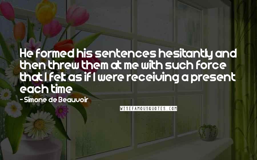 Simone De Beauvoir Quotes: He formed his sentences hesitantly and then threw them at me with such force that I felt as if I were receiving a present each time