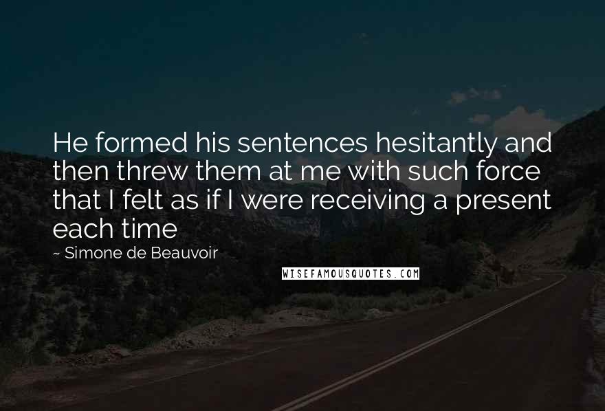 Simone De Beauvoir Quotes: He formed his sentences hesitantly and then threw them at me with such force that I felt as if I were receiving a present each time