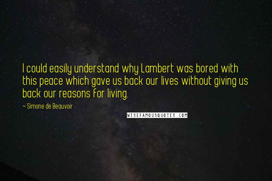 Simone De Beauvoir Quotes: I could easily understand why Lambert was bored with this peace which gave us back our lives without giving us back our reasons for living.