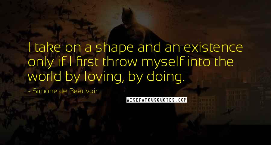 Simone De Beauvoir Quotes: I take on a shape and an existence only if I first throw myself into the world by loving, by doing.