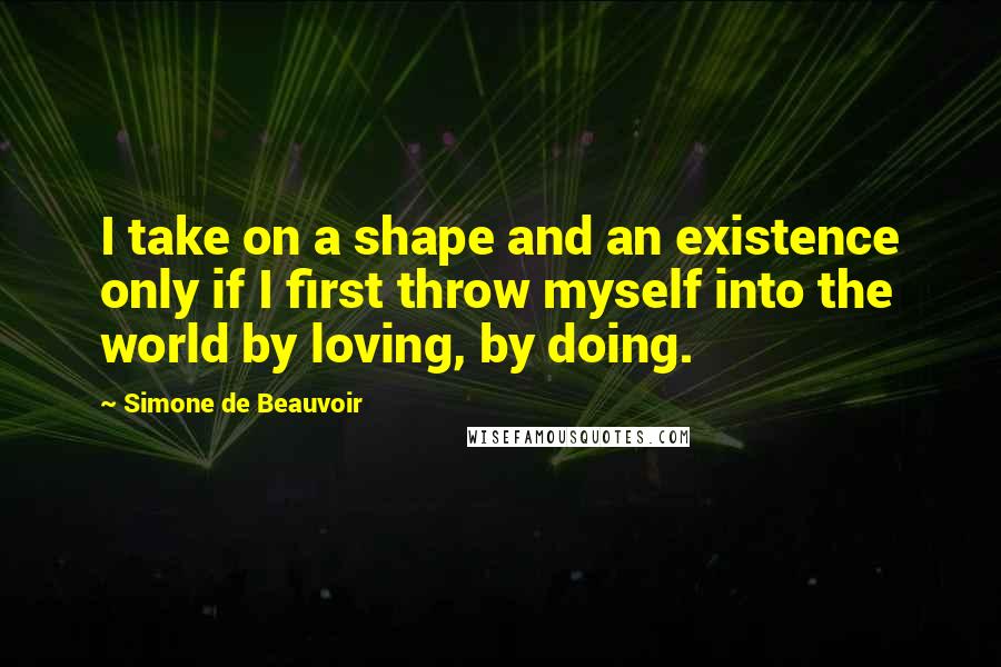Simone De Beauvoir Quotes: I take on a shape and an existence only if I first throw myself into the world by loving, by doing.