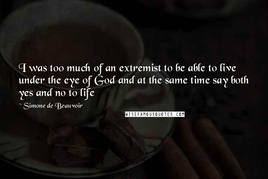 Simone De Beauvoir Quotes: I was too much of an extremist to be able to live under the eye of God and at the same time say both yes and no to life