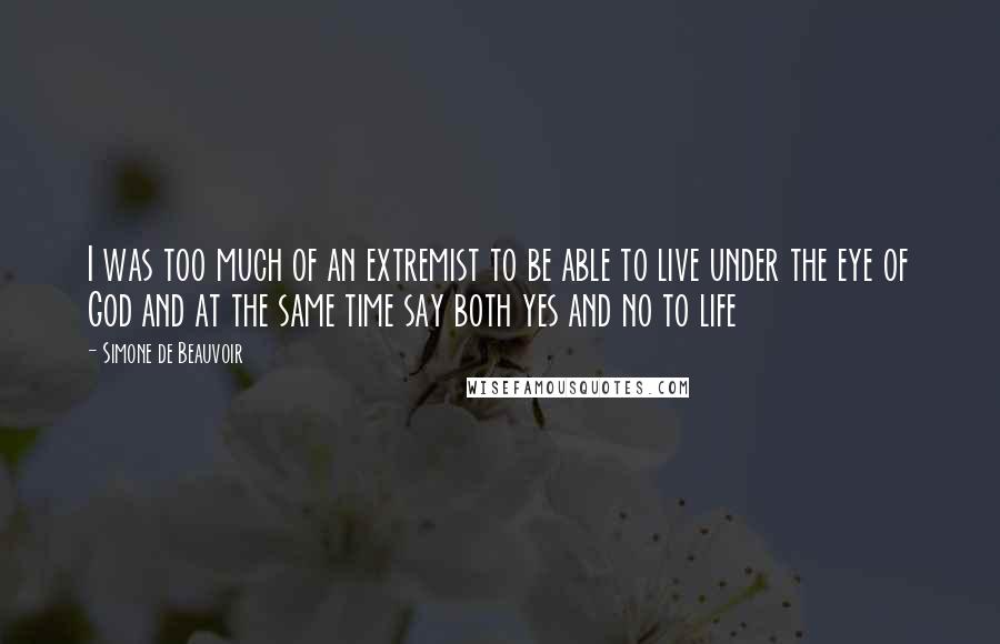 Simone De Beauvoir Quotes: I was too much of an extremist to be able to live under the eye of God and at the same time say both yes and no to life