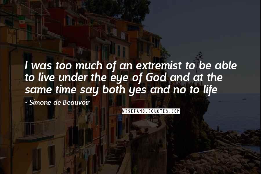 Simone De Beauvoir Quotes: I was too much of an extremist to be able to live under the eye of God and at the same time say both yes and no to life