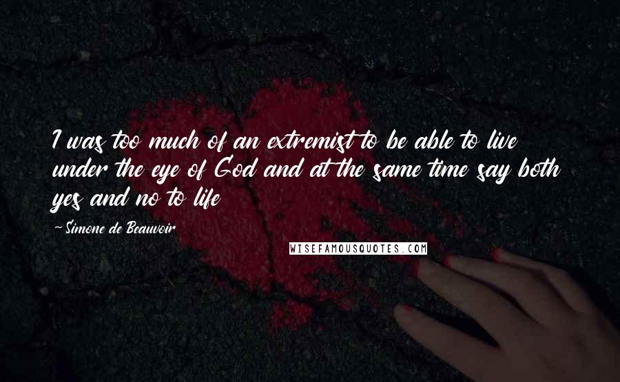 Simone De Beauvoir Quotes: I was too much of an extremist to be able to live under the eye of God and at the same time say both yes and no to life