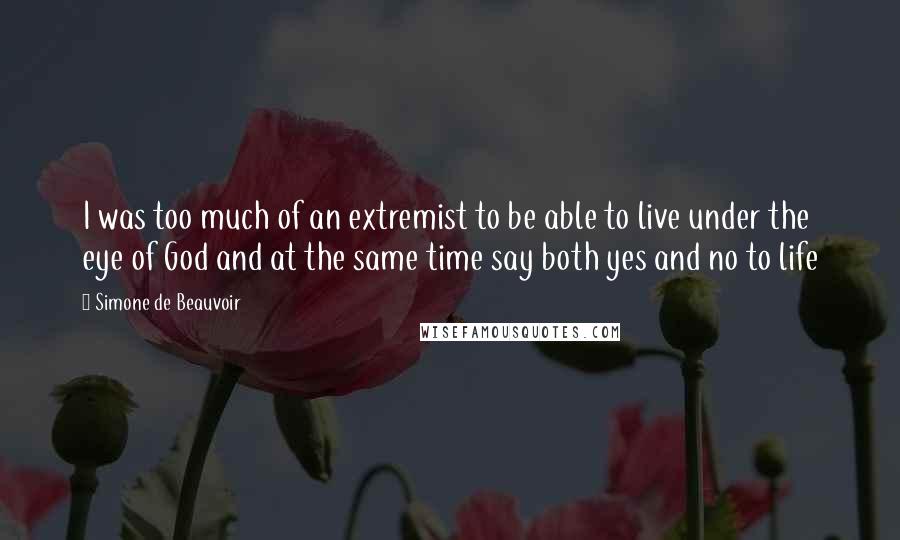 Simone De Beauvoir Quotes: I was too much of an extremist to be able to live under the eye of God and at the same time say both yes and no to life