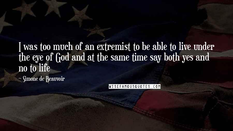 Simone De Beauvoir Quotes: I was too much of an extremist to be able to live under the eye of God and at the same time say both yes and no to life