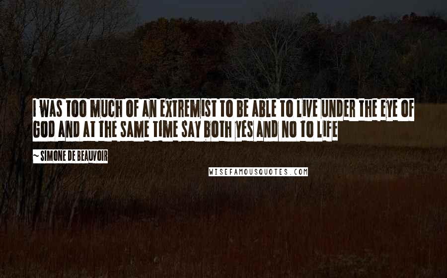 Simone De Beauvoir Quotes: I was too much of an extremist to be able to live under the eye of God and at the same time say both yes and no to life