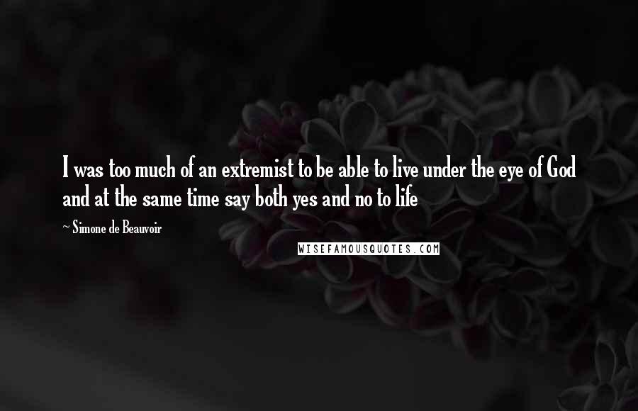 Simone De Beauvoir Quotes: I was too much of an extremist to be able to live under the eye of God and at the same time say both yes and no to life